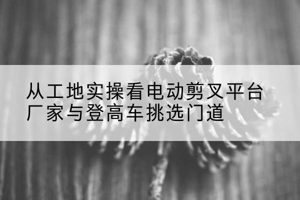 台儿庄电动剪叉升降平台厂家-从工地实操看电动剪叉平台厂家与登高车挑选门道