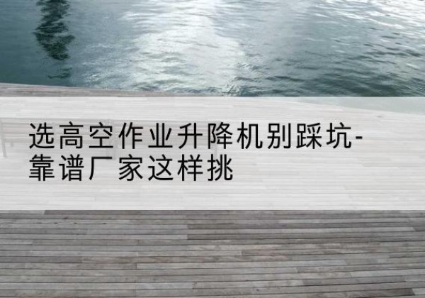 台儿庄剪叉式升降机厂家-选高空作业升降机别踩坑-靠谱厂家这样挑