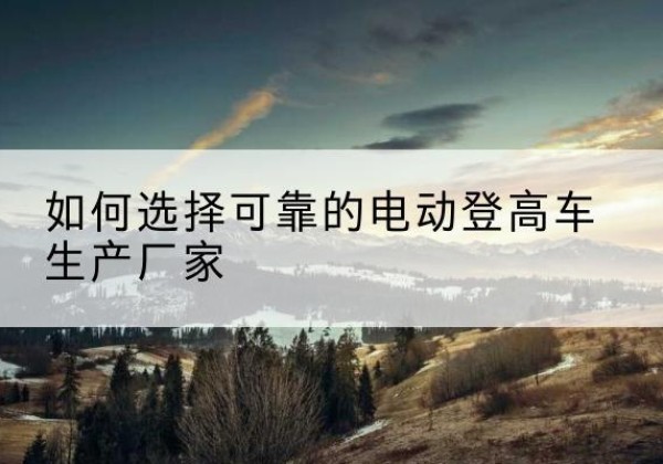 台儿庄电动登高车厂家-如何选择可靠的电动登高车生产厂家