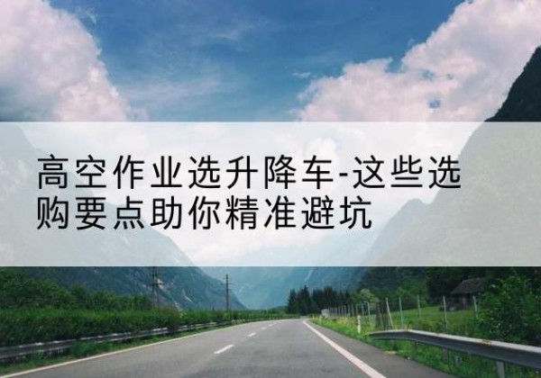 台儿庄升降车厂家-高空作业选升降车-这些选购要点助你*避坑