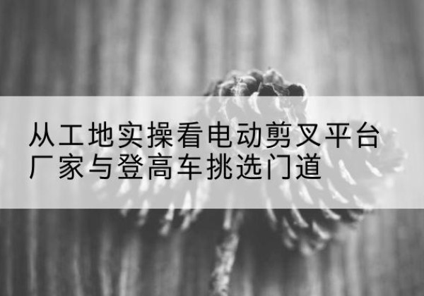 台儿庄电动剪叉升降平台厂家-从工地实操看电动剪叉平台厂家与登高车挑选门道